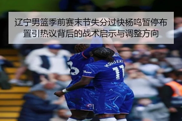 辽宁男篮季前赛末节失分过快杨鸣暂停布置引热议背后的战术启示与调整方向
